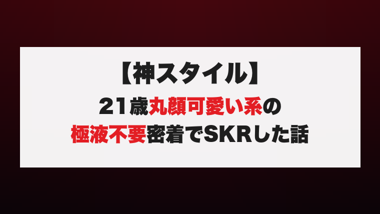 【神スタイル】21歳丸顔可愛い系の極液不要密着でSKRした話