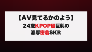 【AV見てるかのよう】24歳KPOP風巨乳の濃厚密着SKR