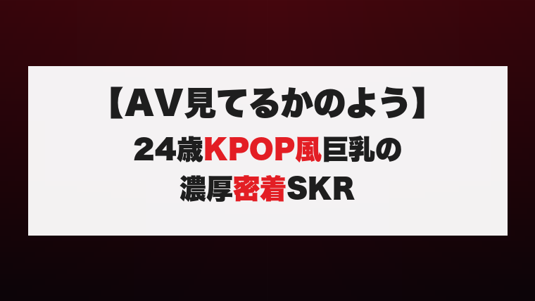 【AV見てるかのよう】24歳KPOP風巨乳の濃厚密着SKR